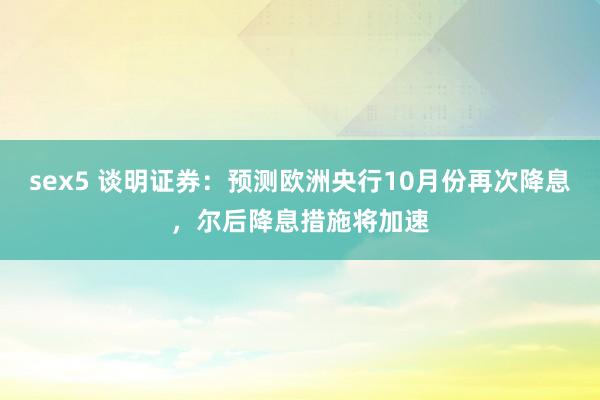 sex5 谈明证券：预测欧洲央行10月份再次降息，尔后降息措施将加速