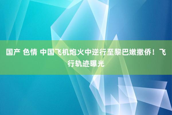 国产 色情 中国飞机炮火中逆行至黎巴嫩撤侨！飞行轨迹曝光