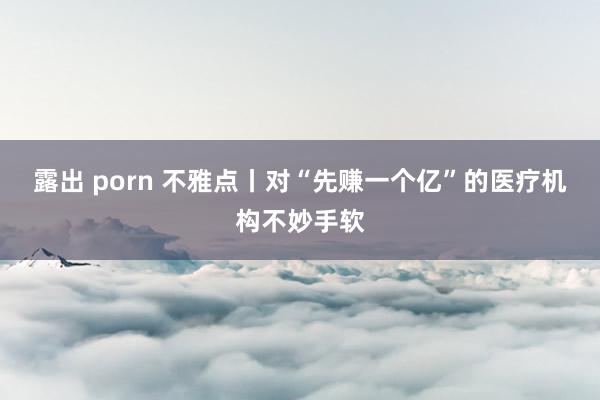 露出 porn 不雅点丨对“先赚一个亿”的医疗机构不妙手软