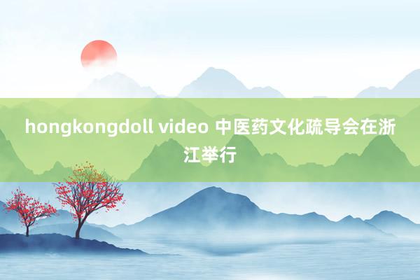 hongkongdoll video 中医药文化疏导会在浙江举行