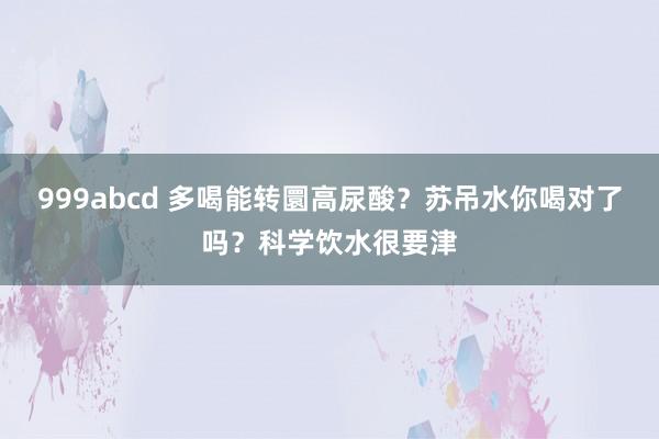 999abcd 多喝能转圜高尿酸？苏吊水你喝对了吗？科学饮水很要津