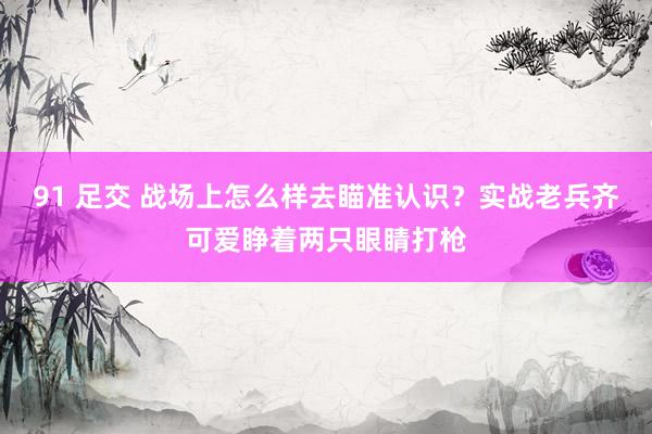 91 足交 战场上怎么样去瞄准认识？实战老兵齐可爱睁着两只眼睛打枪