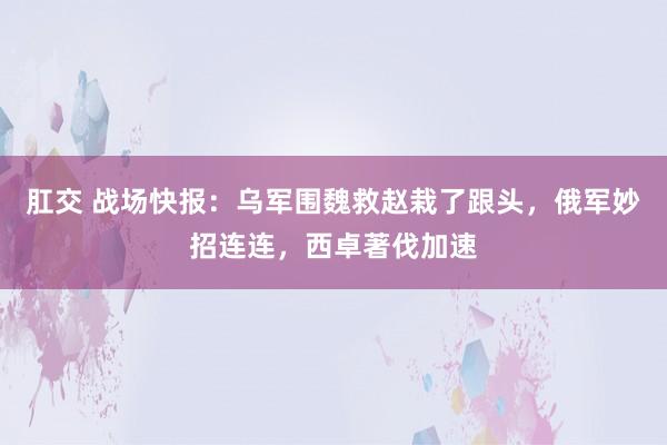 肛交 战场快报：乌军围魏救赵栽了跟头，俄军妙招连连，西卓著伐加速