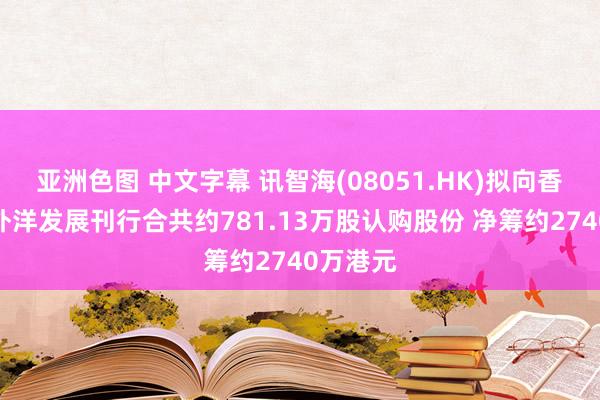 亚洲色图 中文字幕 讯智海(08051.HK)拟向香港金鹰外洋发展刊行合共约781.13万股认购股份 净筹约2740万港元