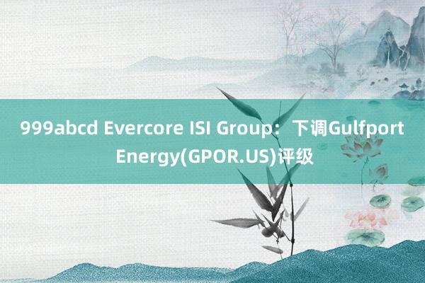 999abcd Evercore ISI Group：下调Gulfport Energy(GPOR.US)评级