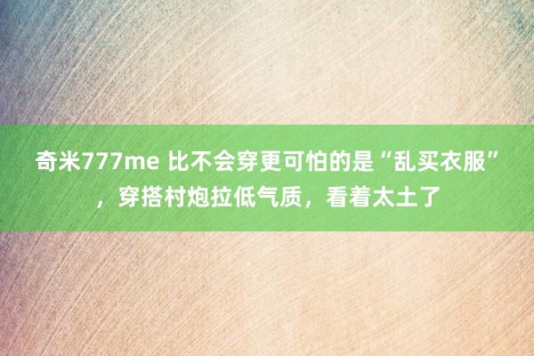 奇米777me 比不会穿更可怕的是“乱买衣服”，穿搭村炮拉低气质，看着太土了