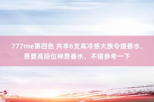 777me第四色 共享6支高冷感大族令嫒香水，思要高段位神思香水，不错参考一下