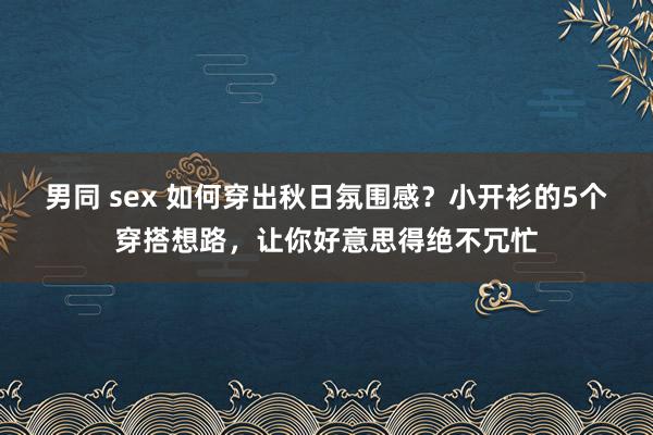 男同 sex 如何穿出秋日氛围感？小开衫的5个穿搭想路，让你好意思得绝不冗忙