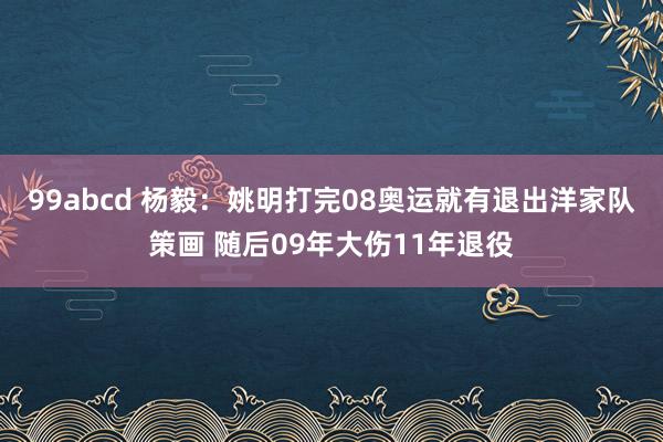 99abcd 杨毅：姚明打完08奥运就有退出洋家队策画 随后09年大伤11年退役