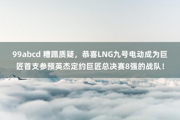 99abcd 糟蹋质疑，恭喜LNG九号电动成为巨匠首支参预英杰定约巨匠总决赛8强的战队！