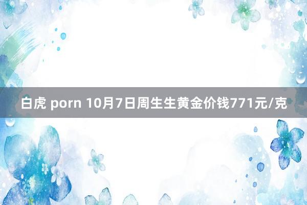 白虎 porn 10月7日周生生黄金价钱771元/克