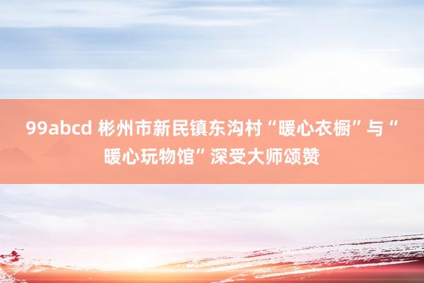 99abcd 彬州市新民镇东沟村“暖心衣橱”与“暖心玩物馆”深受大师颂赞