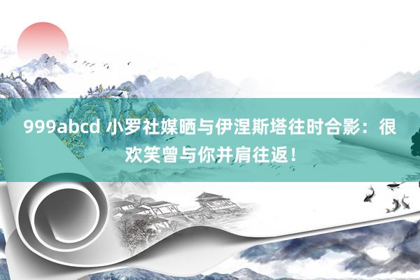 999abcd 小罗社媒晒与伊涅斯塔往时合影：很欢笑曾与你并肩往返！