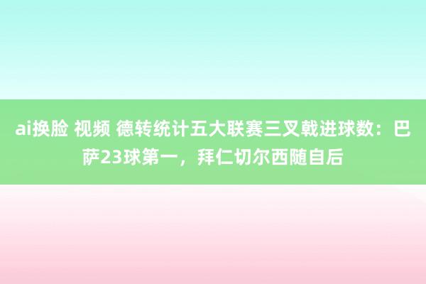 ai换脸 视频 德转统计五大联赛三叉戟进球数：巴萨23球第一，拜仁切尔西随自后