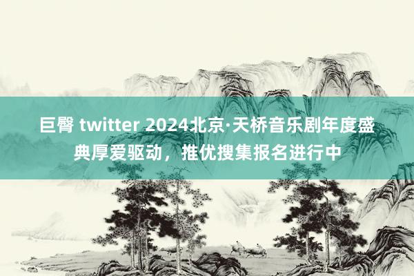 巨臀 twitter 2024北京·天桥音乐剧年度盛典厚爱驱动，推优搜集报名进行中