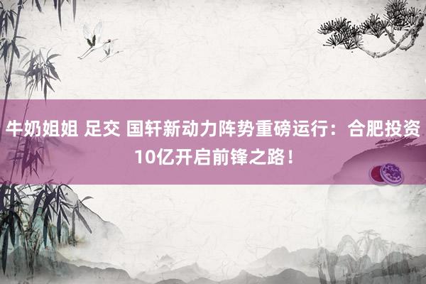 牛奶姐姐 足交 国轩新动力阵势重磅运行：合肥投资10亿开启前锋之路！