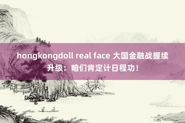 hongkongdoll real face 大国金融战握续升级：咱们肯定计日程功！