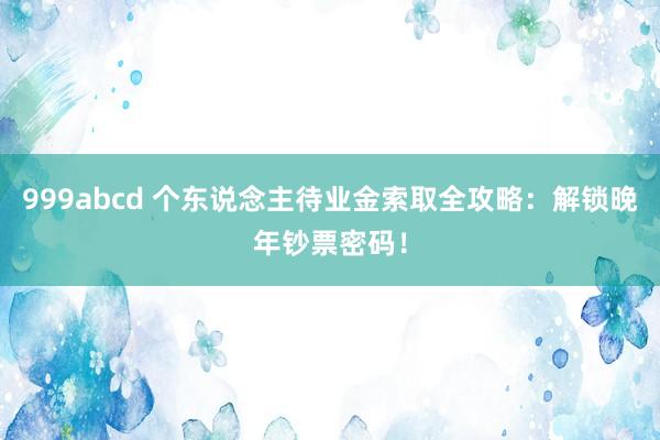 999abcd 个东说念主待业金索取全攻略：解锁晚年钞票密码！