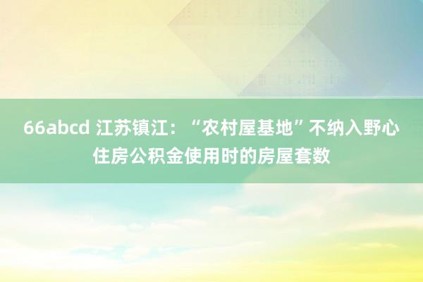 66abcd 江苏镇江：“农村屋基地”不纳入野心住房公积金使用时的房屋套数