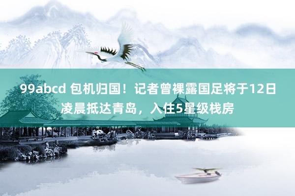 99abcd 包机归国！记者曾裸露国足将于12日凌晨抵达青岛，入住5星级栈房