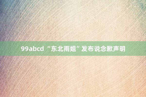 99abcd “东北雨姐”发布说念歉声明