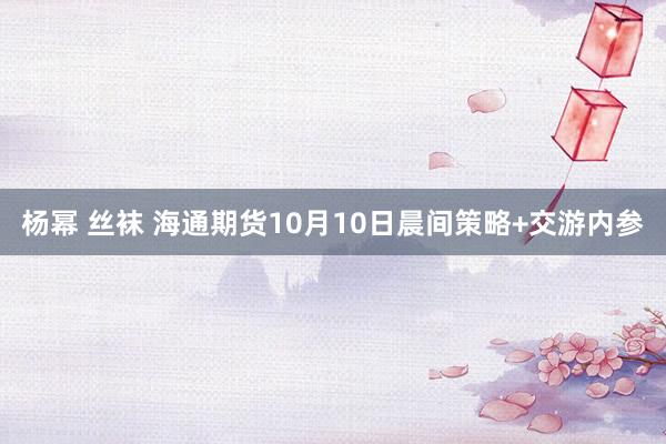 杨幂 丝袜 海通期货10月10日晨间策略+交游内参