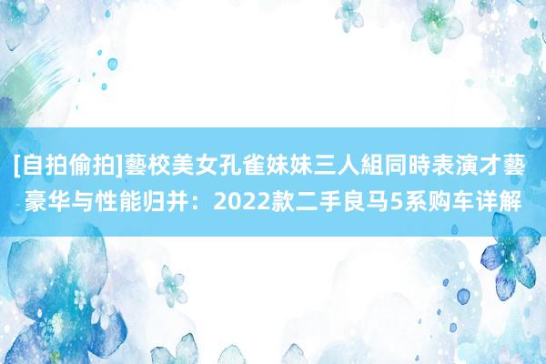 [自拍偷拍]藝校美女孔雀妹妹三人組同時表演才藝 豪华与性能归并：2022款二手良马5系购车详解