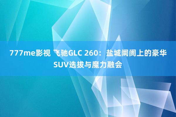 777me影视 飞驰GLC 260：盐城阛阓上的豪华SUV选拔与魔力融会