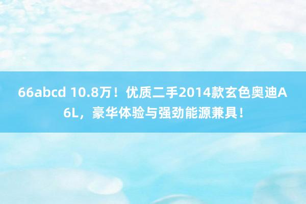 66abcd 10.8万！优质二手2014款玄色奥迪A6L，豪华体验与强劲能源兼具！