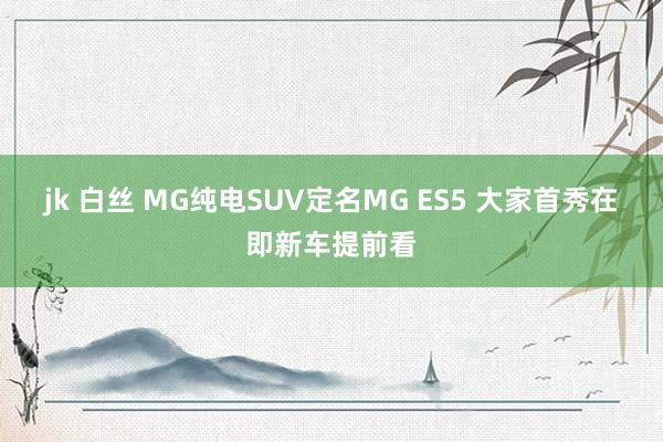 jk 白丝 MG纯电SUV定名MG ES5 大家首秀在即新车提前看