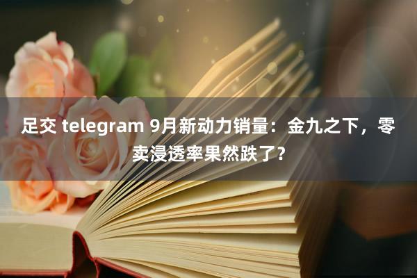 足交 telegram 9月新动力销量：金九之下，零卖浸透率果然跌了？