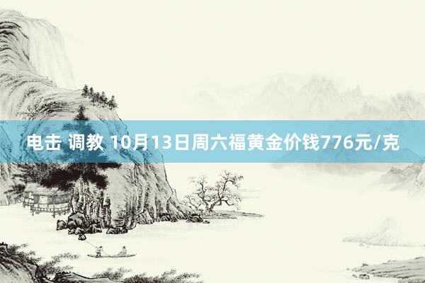 电击 调教 10月13日周六福黄金价钱776元/克