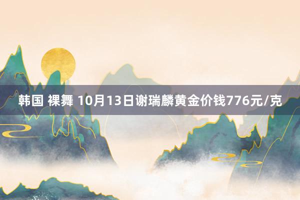 韩国 裸舞 10月13日谢瑞麟黄金价钱776元/克