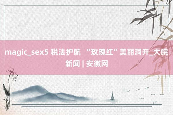 magic_sex5 税法护航  “玫瑰红”美丽洞开_大皖新闻 | 安徽网