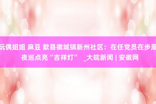 玩偶姐姐 麻豆 歙县徽城镇新州社区：在任党员在步履  夜巡点亮“吉祥灯”  _大皖新闻 | 安徽网