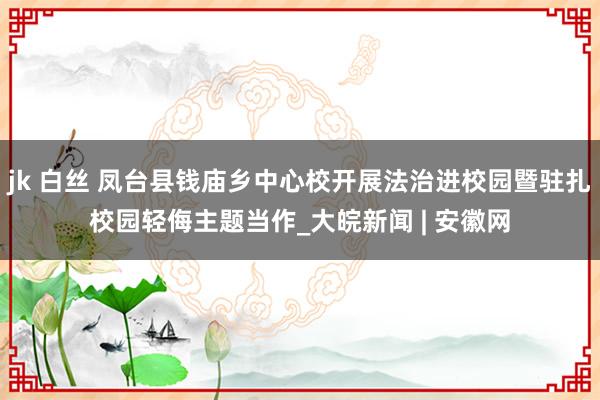 jk 白丝 凤台县钱庙乡中心校开展法治进校园暨驻扎校园轻侮主题当作_大皖新闻 | 安徽网