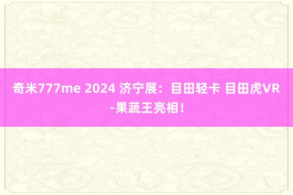 奇米777me 2024 济宁展：目田轻卡 目田虎VR-果蔬王亮相！