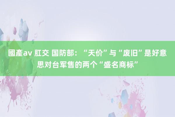 國產av 肛交 国防部：“天价”与“废旧”是好意思对台军售的两个“盛名商标”