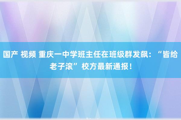 国产 视频 重庆一中学班主任在班级群发飙：“皆给老子滚” 校方最新通报！