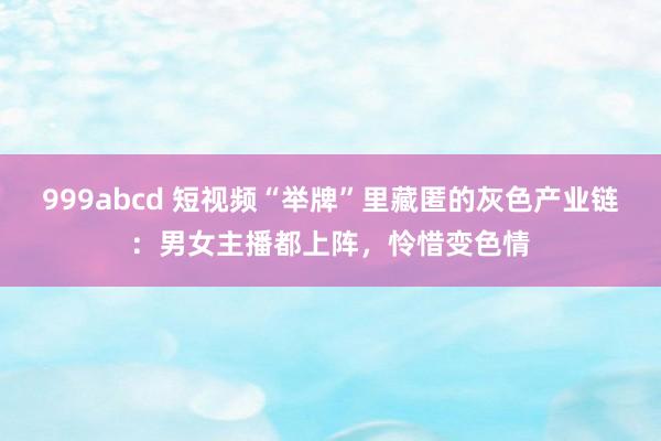 999abcd 短视频“举牌”里藏匿的灰色产业链：男女主播都上阵，怜惜变色情