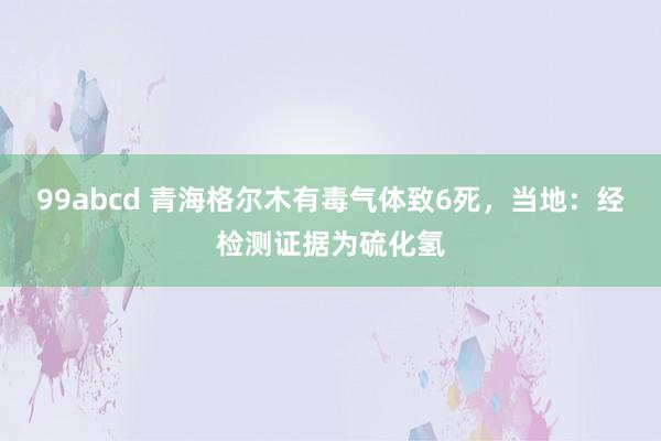 99abcd 青海格尔木有毒气体致6死，当地：经检测证据为硫化氢