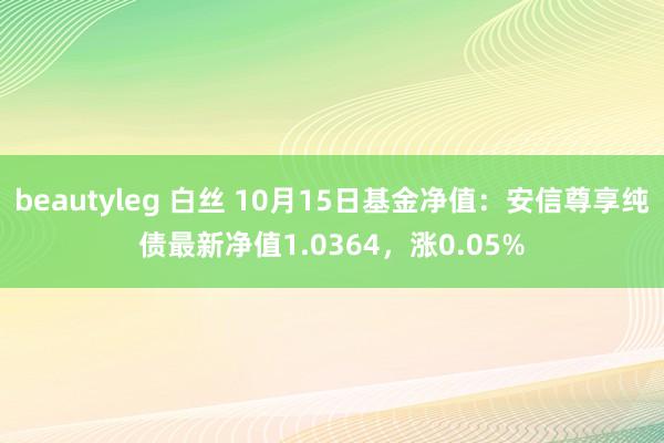 beautyleg 白丝 10月15日基金净值：安信尊享纯债最新净值1.0364，涨0.05%