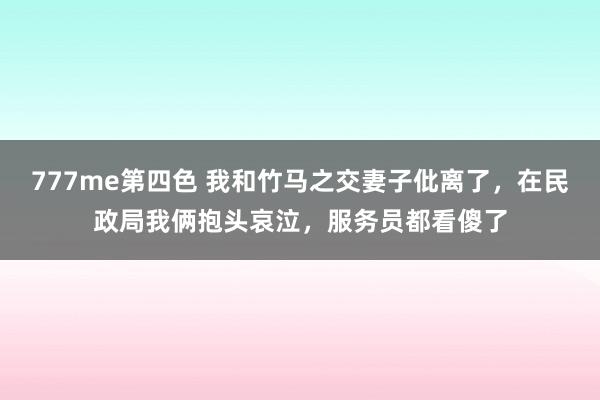 777me第四色 我和竹马之交妻子仳离了，在民政局我俩抱头哀泣，服务员都看傻了