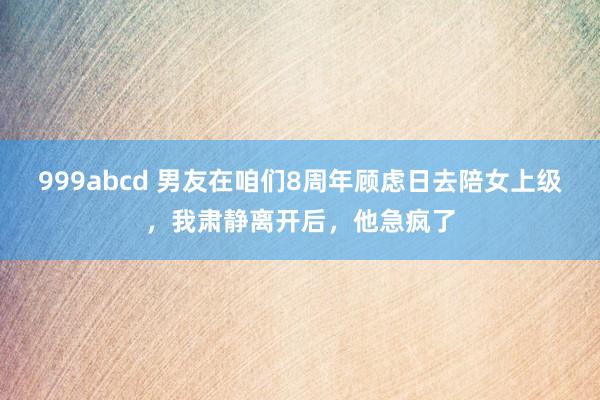 999abcd 男友在咱们8周年顾虑日去陪女上级，我肃静离开后，他急疯了