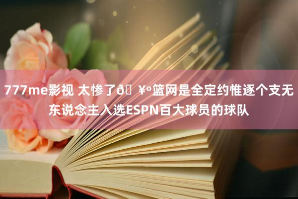 777me影视 太惨了🥺篮网是全定约惟逐个支无东说念主入选ESPN百大球员的球队