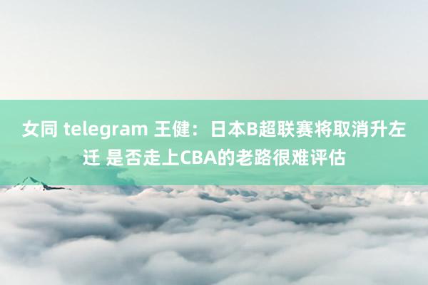 女同 telegram 王健：日本B超联赛将取消升左迁 是否走上CBA的老路很难评估