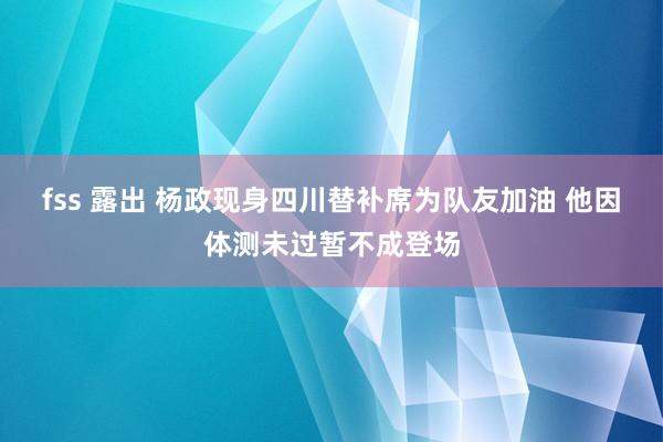 fss 露出 杨政现身四川替补席为队友加油 他因体测未过暂不成登场