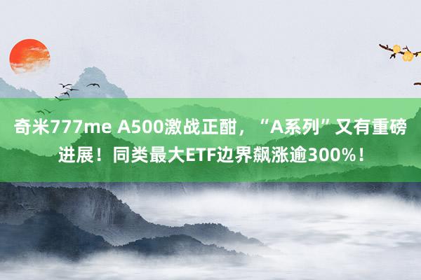 奇米777me A500激战正酣，“A系列”又有重磅进展！同类最大ETF边界飙涨逾300%！