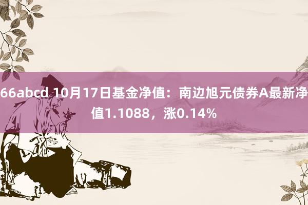 66abcd 10月17日基金净值：南边旭元债券A最新净值1.1088，涨0.14%