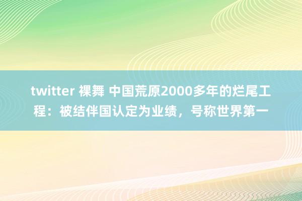 twitter 裸舞 中国荒原2000多年的烂尾工程：被结伴国认定为业绩，号称世界第一